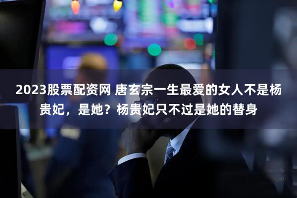 2023股票配资网 唐玄宗一生最爱的女人不是杨贵妃，是她？杨贵妃只不过是她的替身
