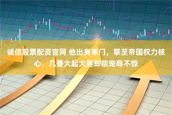 诚信股票配资官网 他出身寒门，攀至帝国权力核心，几番大起大落却能宠辱不惊