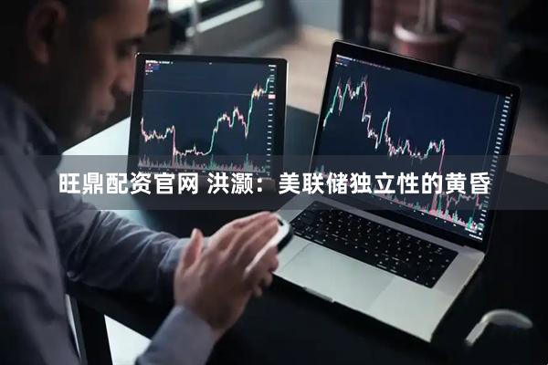旺鼎配资官网 洪灏：美联储独立性的黄昏