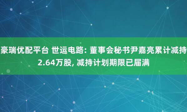 豪瑞优配平台 世运电路: 董事会秘书尹嘉亮累计减持2.64万股, 减持计划期限已届满