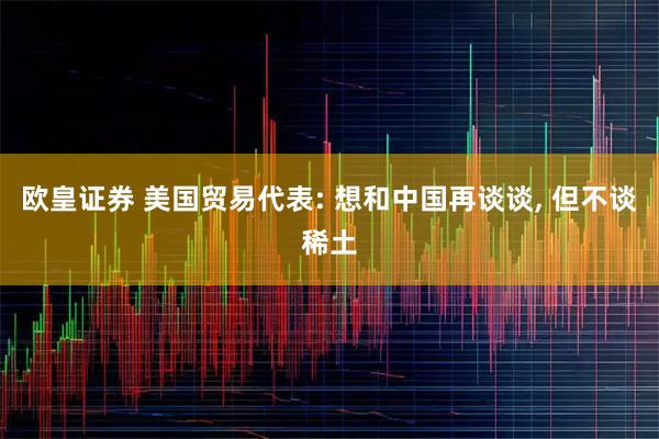 欧皇证券 美国贸易代表: 想和中国再谈谈, 但不谈稀土