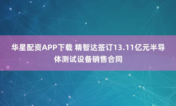 华星配资APP下载 精智达签订13.11亿元半导体测试设备销售合同
