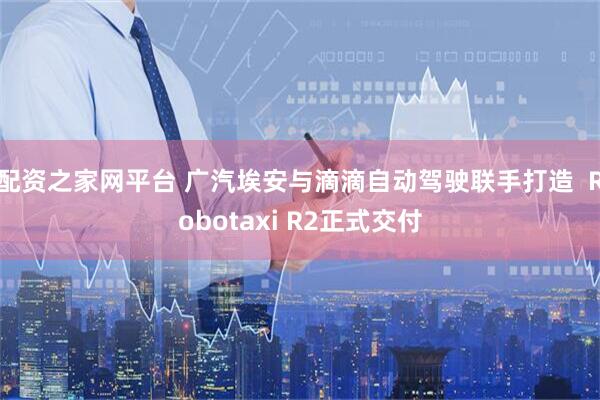 配资之家网平台 广汽埃安与滴滴自动驾驶联手打造  Robotaxi R2正式交付