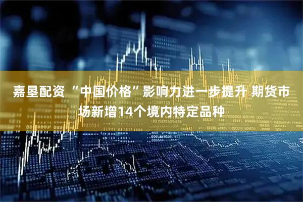 嘉垦配资 “中国价格”影响力进一步提升 期货市场新增14个境内特定品种