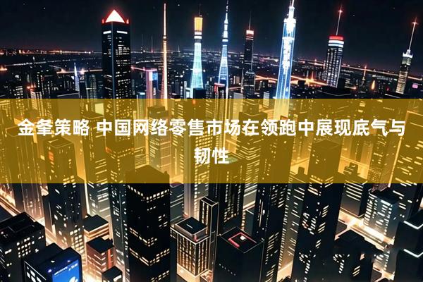 金夆策略 中国网络零售市场在领跑中展现底气与韧性
