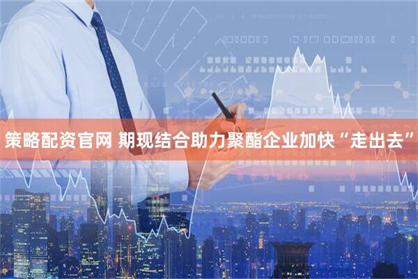 策略配资官网 期现结合助力聚酯企业加快“走出去”