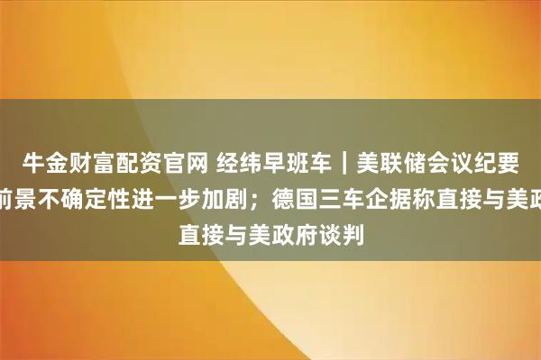牛金财富配资官网 经纬早班车｜美联储会议纪要：经济前景不确定性进一步加剧；德国三车企据称直接与美政府谈判