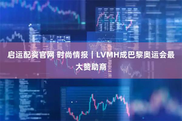启运配资官网 时尚情报｜LVMH成巴黎奥运会最大赞助商