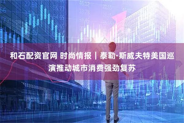 和石配资官网 时尚情报｜泰勒·斯威夫特美国巡演推动城市消费强劲复苏