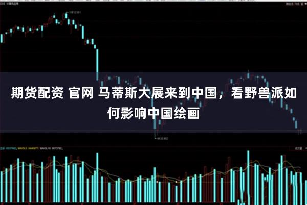 期货配资 官网 马蒂斯大展来到中国，看野兽派如何影响中国绘画