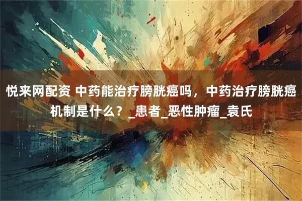 悦来网配资 中药能治疗膀胱癌吗，中药治疗膀胱癌机制是什么？_患者_恶性肿瘤_袁氏