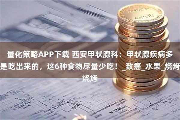 量化策略APP下载 西安甲状腺科：甲状腺疾病多是吃出来的，这6种食物尽量少吃！_致癌_水果_烧烤