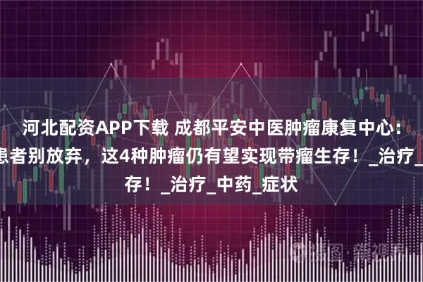 河北配资APP下载 成都平安中医肿瘤康复中心：癌症晚期患者别放弃，这4种肿瘤仍有望实现带瘤生存！_治疗_中药_症状