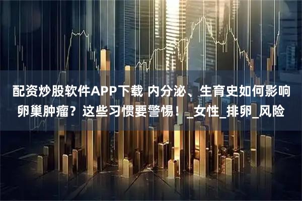 配资炒股软件APP下载 内分泌、生育史如何影响卵巢肿瘤？这些习惯要警惕！_女性_排卵_风险