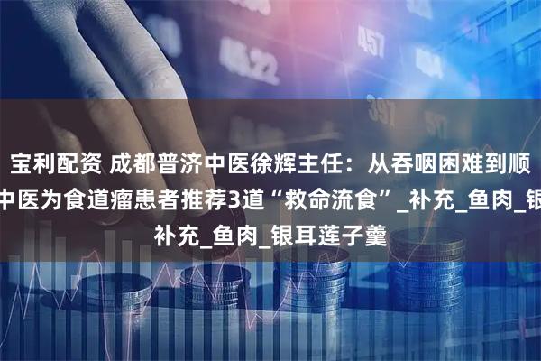 宝利配资 成都普济中医徐辉主任：从吞咽困难到顺畅进食，中医为食道瘤患者推荐3道“救命流食”_补充_鱼肉_银耳莲子羹