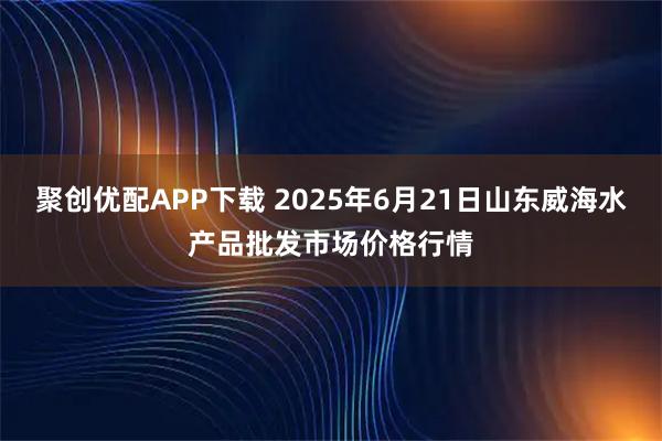 聚创优配APP下载 2025年6月21日山东威海水产品批发市场价格行情