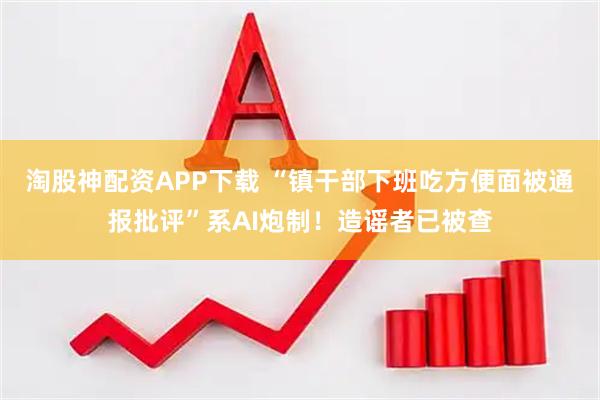 淘股神配资APP下载 “镇干部下班吃方便面被通报批评”系AI炮制！造谣者已被查