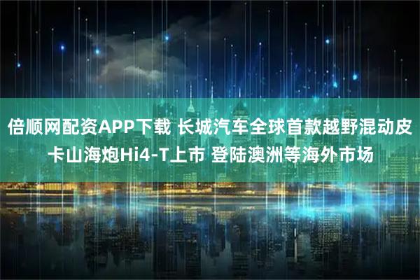 倍顺网配资APP下载 长城汽车全球首款越野混动皮卡山海炮Hi4-T上市 登陆澳洲等海外市场