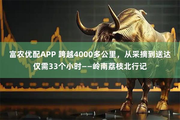 富农优配APP 跨越4000多公里，从采摘到送达仅需33个小时——岭南荔枝北行记