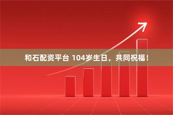 和石配资平台 104岁生日，共同祝福！