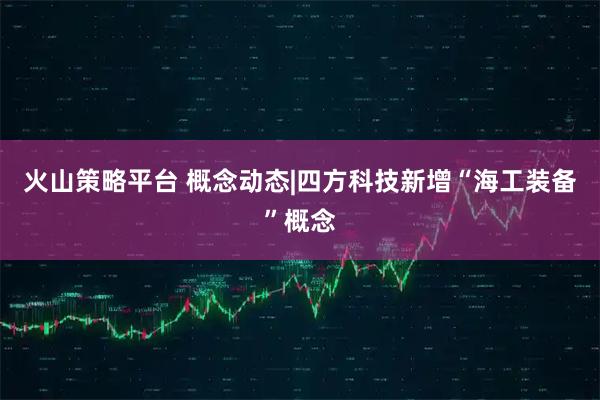 火山策略平台 概念动态|四方科技新增“海工装备”概念