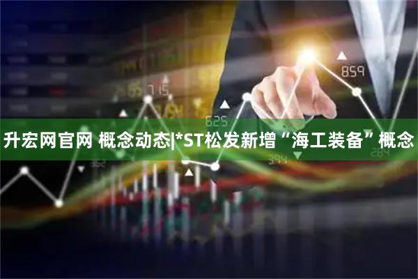 升宏网官网 概念动态|*ST松发新增“海工装备”概念