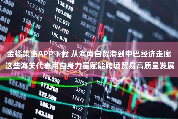 金橘策略APP下载 从海南自贸港到中巴经济走廊 这些海关代表用自身力量赋能跨境贸易高质量发展