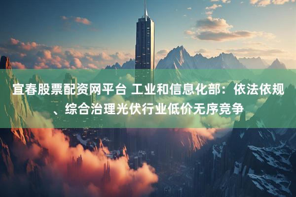宜春股票配资网平台 工业和信息化部：依法依规、综合治理光伏行业低价无序竞争