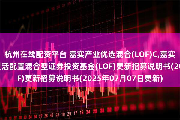 杭州在线配资平台 嘉实产业优选混合(LOF)C,嘉实优选: 嘉实产业优选灵活配置混合型证券投资基金(LOF)更新招募说明书(2025年07月07日更新)