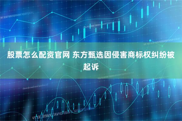 股票怎么配资官网 东方甄选因侵害商标权纠纷被起诉