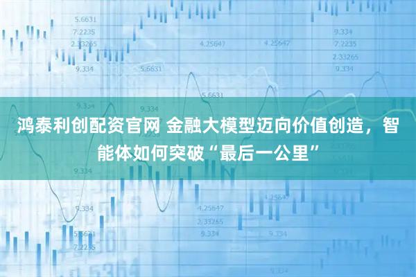 鸿泰利创配资官网 金融大模型迈向价值创造，智能体如何突破“最后一公里”