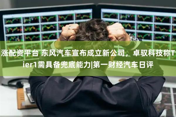 涨配资平台 东风汽车宣布成立新公司，卓驭科技称Tier1需具备兜底能力|第一财经汽车日评