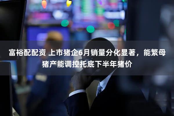 富裕配配资 上市猪企6月销量分化显著，能繁母猪产能调控托底下半年猪价