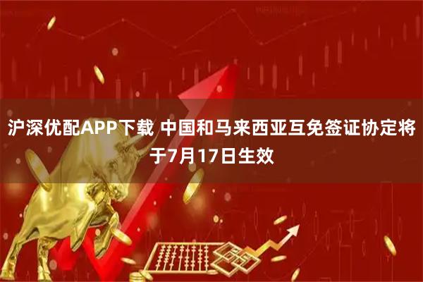 沪深优配APP下载 中国和马来西亚互免签证协定将于7月17日生效