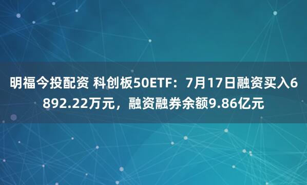 明福今投配资 科创板50ETF：7月17日融资买入6892.22万元，融资融券余额9.86亿元