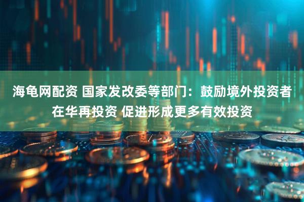 海龟网配资 国家发改委等部门：鼓励境外投资者在华再投资 促进形成更多有效投资