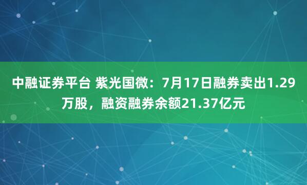 中融证券平台 紫光国微：7月17日融券卖出1.29万股，融资融券余额21.37亿元