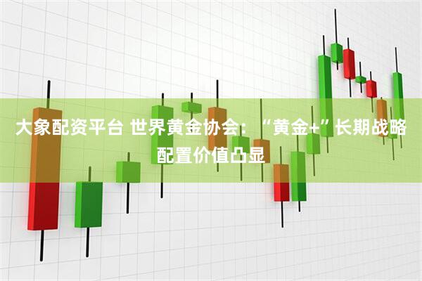 大象配资平台 世界黄金协会：“黄金+”长期战略配置价值凸显