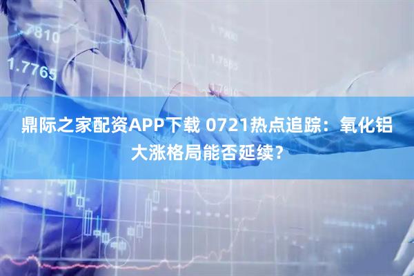 鼎际之家配资APP下载 0721热点追踪：氧化铝大涨格局能否延续？