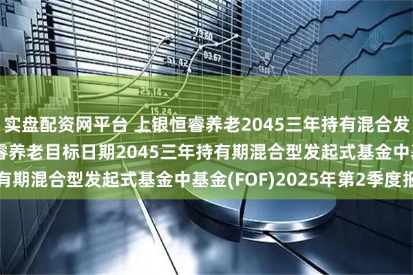 实盘配资网平台 上银恒睿养老2045三年持有混合发起式(FOF): 上银恒睿养老目标日期2045三年持有期混合型发起式基金中基金(FOF)2025年第2季度报告