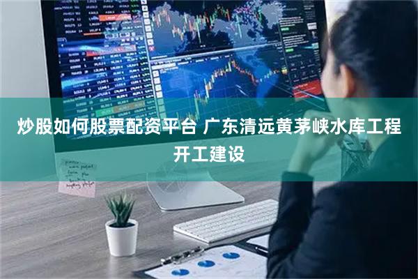炒股如何股票配资平台 广东清远黄茅峡水库工程开工建设