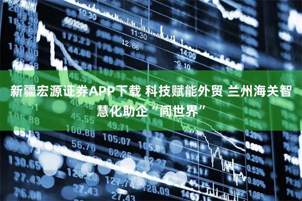 新疆宏源证券APP下载 科技赋能外贸 兰州海关智慧化助企“闯世界”