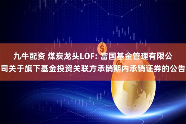 九牛配资 煤炭龙头LOF: 富国基金管理有限公司关于旗下基金投资关联方承销期内承销证券的公告