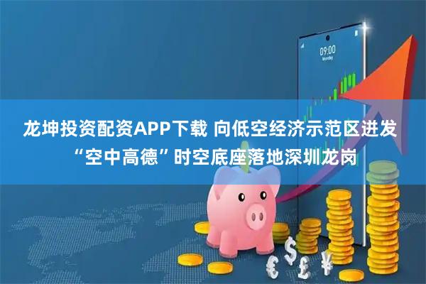龙坤投资配资APP下载 向低空经济示范区迸发 “空中高德”时空底座落地深圳龙岗