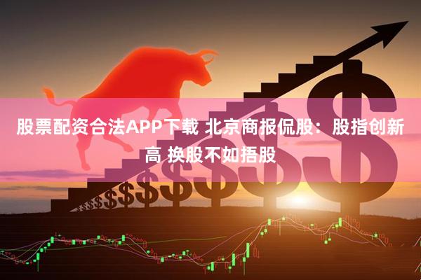 股票配资合法APP下载 北京商报侃股：股指创新高 换股不如捂股