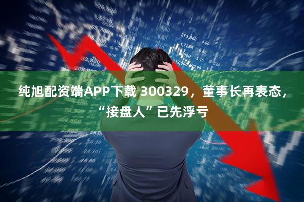 纯旭配资端APP下载 300329，董事长再表态，“接盘人”已先浮亏
