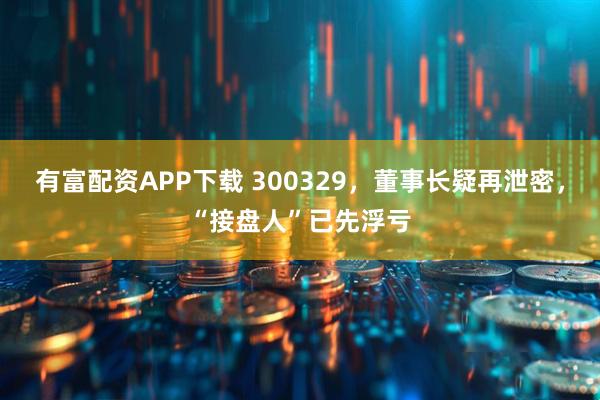 有富配资APP下载 300329，董事长疑再泄密，“接盘人”已先浮亏
