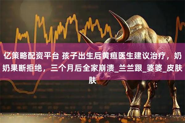 亿策略配资平台 孩子出生后黄疸医生建议治疗，奶奶果断拒绝，三个月后全家崩溃_兰兰跟_婆婆_皮肤