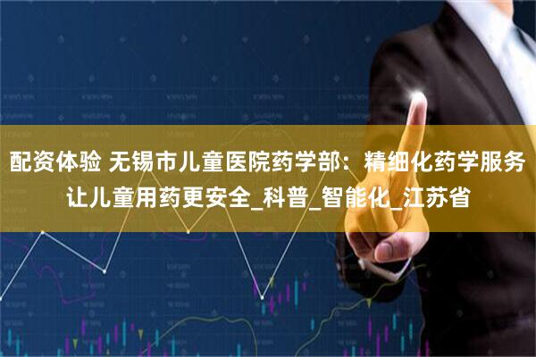 配资体验 无锡市儿童医院药学部：精细化药学服务让儿童用药更安全_科普_智能化_江苏省