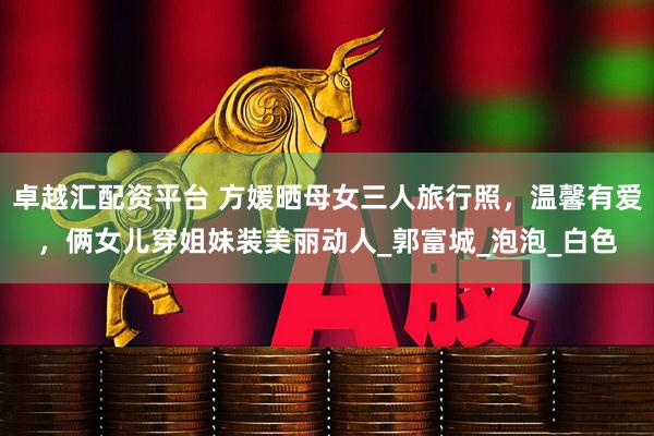 卓越汇配资平台 方媛晒母女三人旅行照，温馨有爱，俩女儿穿姐妹装美丽动人_郭富城_泡泡_白色